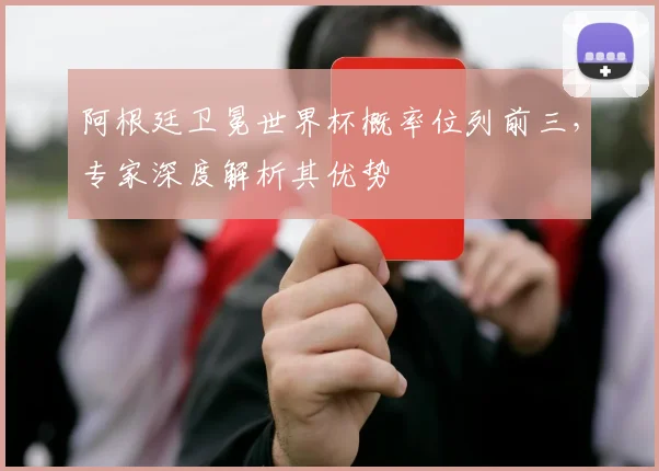 阿根廷卫冕世界杯概率位列前三，专家深度解析其优势