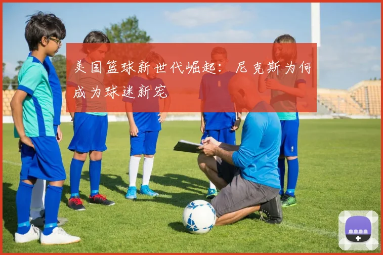 美国篮球新世代崛起:尼克斯为何成为球迷新宠